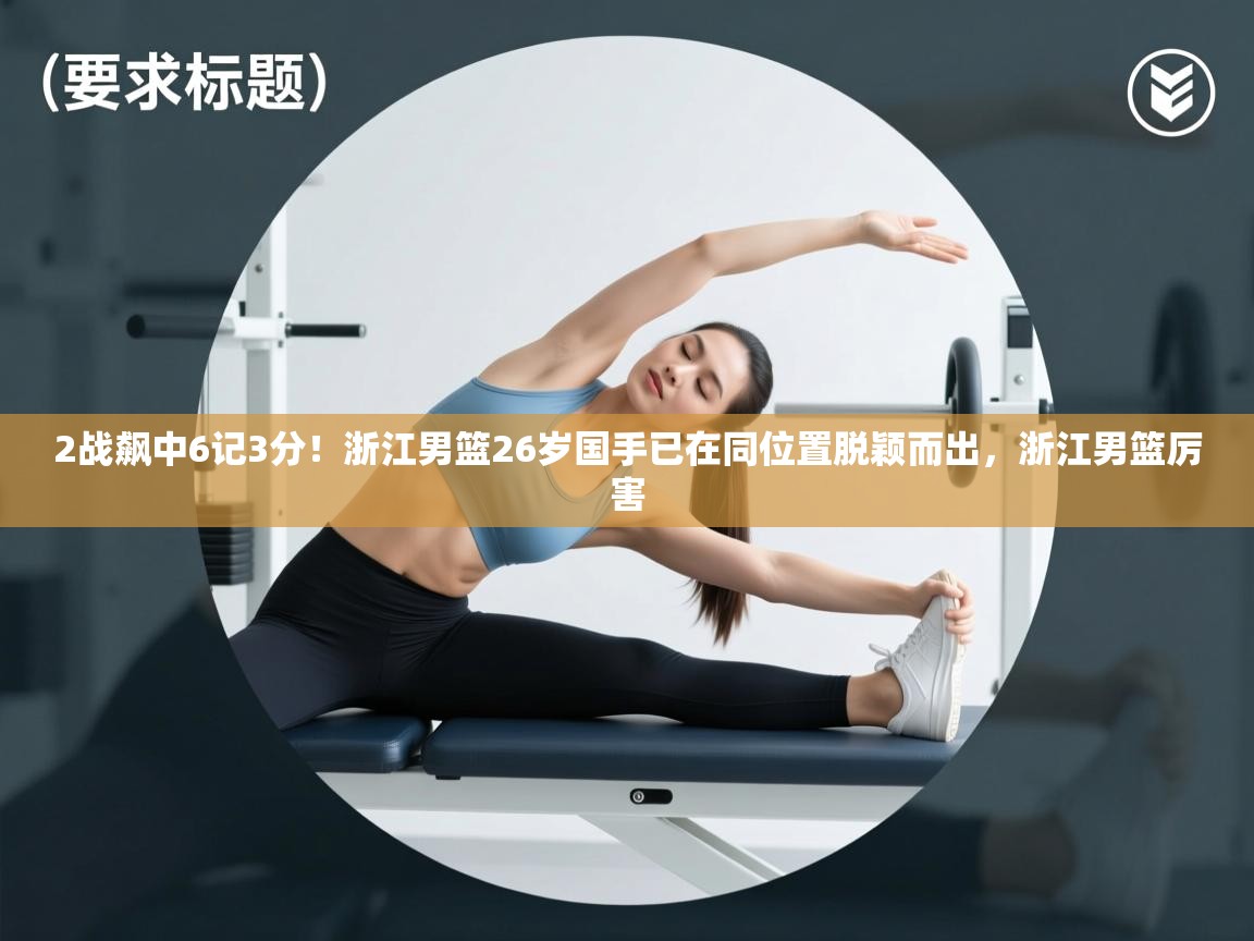 2战飙中6记3分！浙江男篮26岁国手已在同位置脱颖而出，浙江男篮厉害