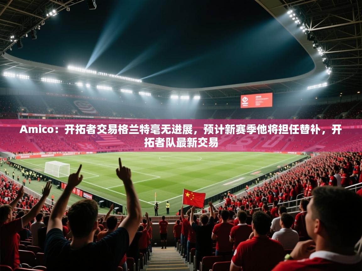 Amico：开拓者交易格兰特毫无进展，预计新赛季他将担任替补，开拓者队最新交易