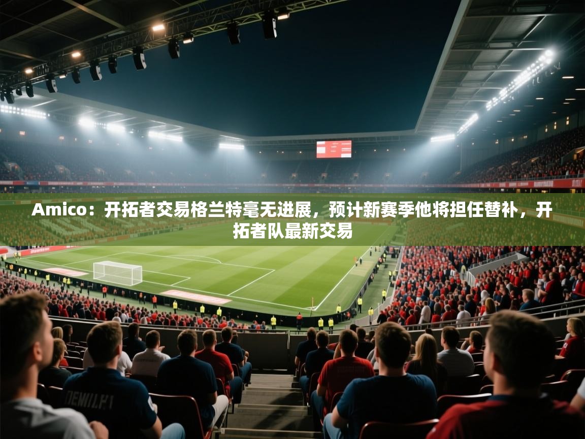 Amico:开拓者交易格兰特毫无进展,预计新赛季他将担任替补,开拓者队最新交易 第2张