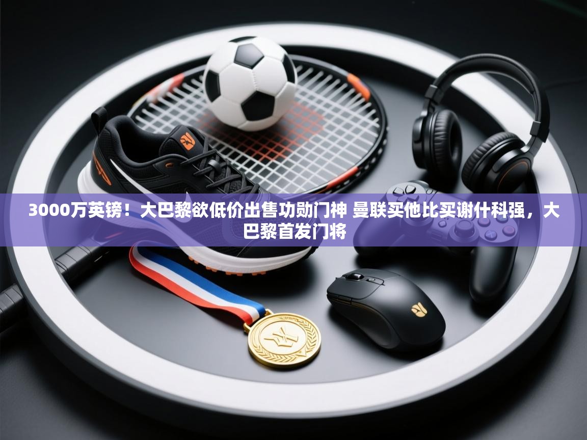 3000万英镑！大巴黎欲低价出售功勋门神 曼联买他比买谢什科强，大巴黎首发门将